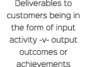 Deliverables to customers being in the form of input activity v output outcomes or achievements 