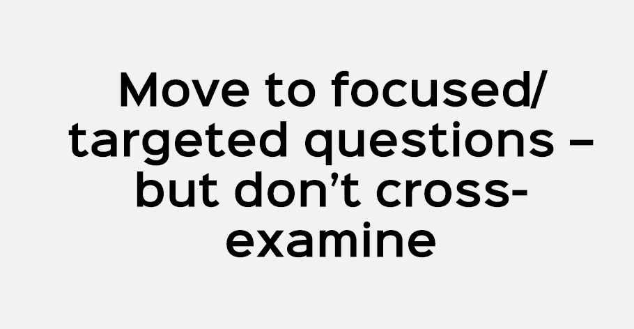 Move to focused/ targeted questions – but don’t cross examine