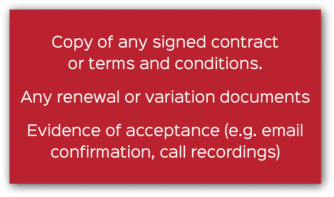 Copy of any signed contract or terms and conditions. Any renewal or variation documents Evidence of acceptance (e.g. ...
