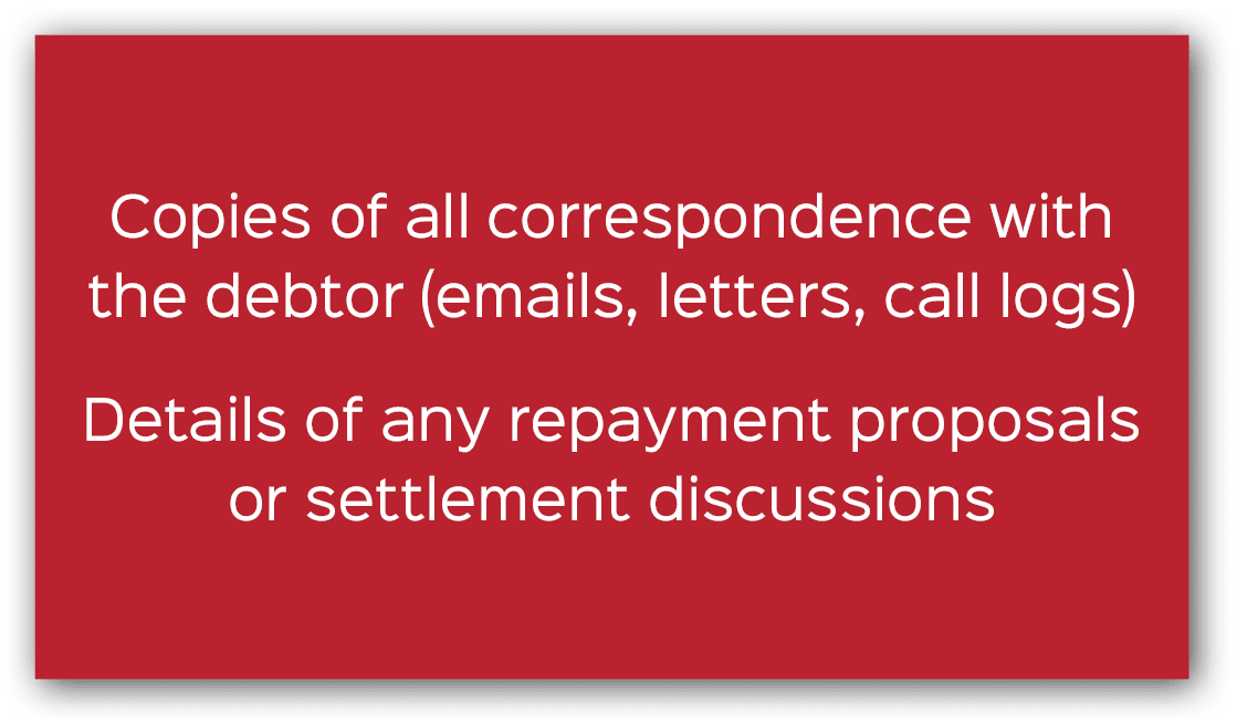 Copies of all correspondence with the debtor (emails, letters, call logs) Details of any repayment proposals or settl...