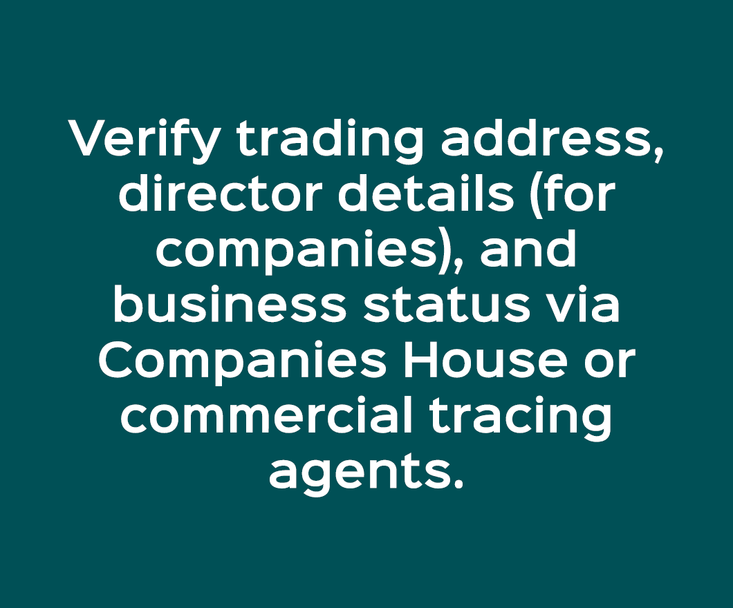 Verify trading address, director details (for companies), and business status via Companies House or commercial traci...