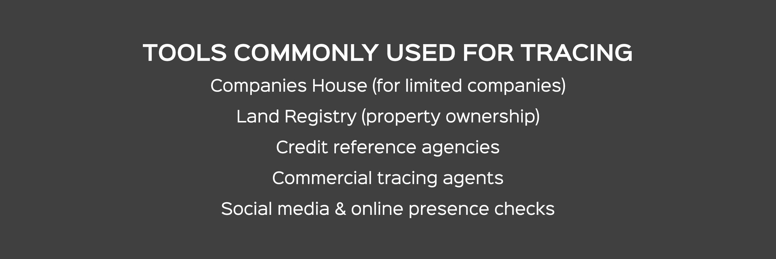 TOOLS COMMONLY USED FOR TRACING Companies House (for limited companies) Land Registry (property ownership) Credit ref...
