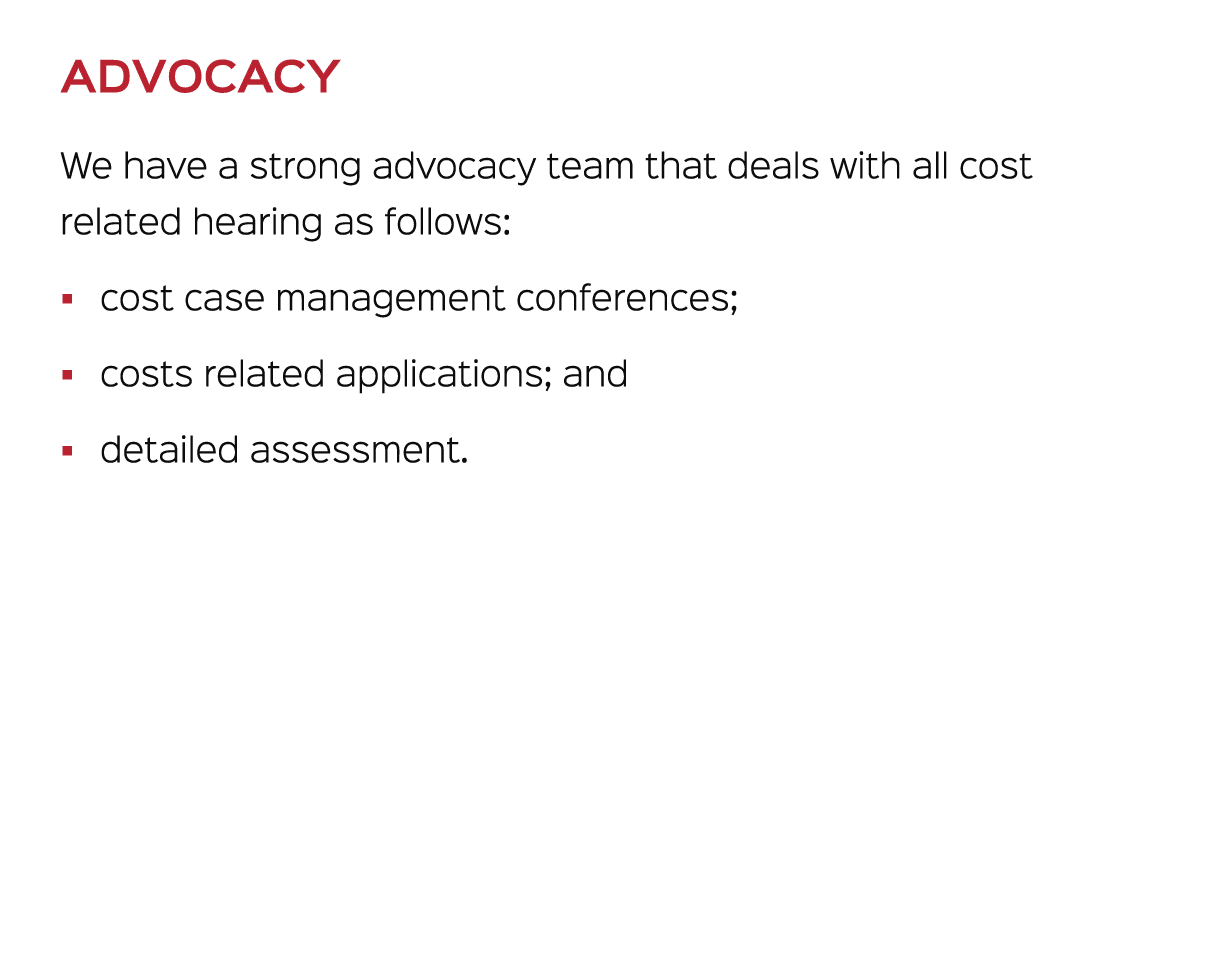 ADVOCACY We have a strong advocacy team that deals with all cost related hearing as follows: � cost case management c...