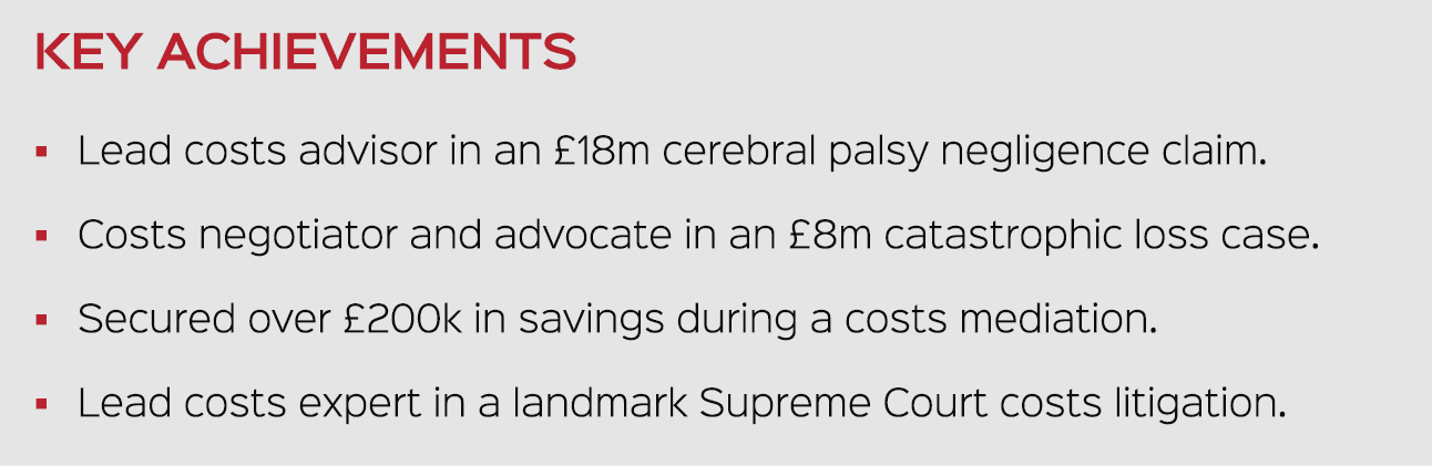 KEY ACHIEVEMENTS � Lead costs advisor in an £18m cerebral palsy negligence claim. � Costs negotiator and advocate in ...