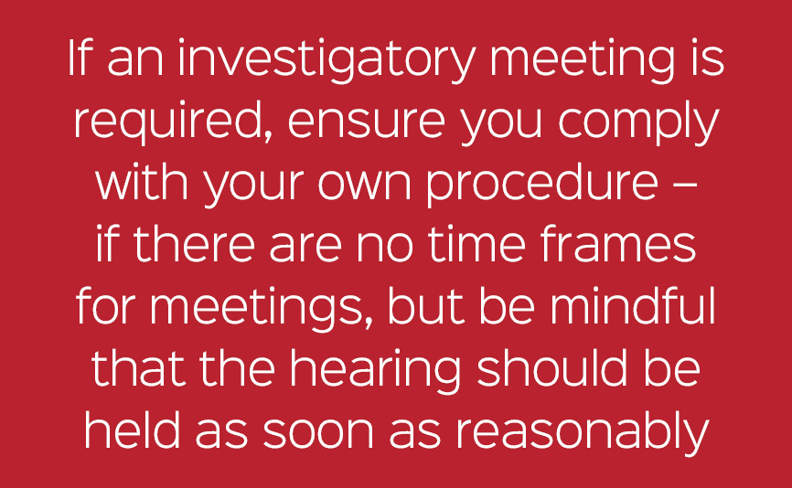 If an investigatory meeting is required, ensure you comply with your own procedure – if there are no time frames for ...