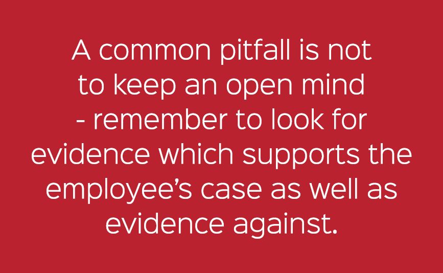A common pitfall is not to keep an open mind remember to look for evidence which supports the employee’s case as well...