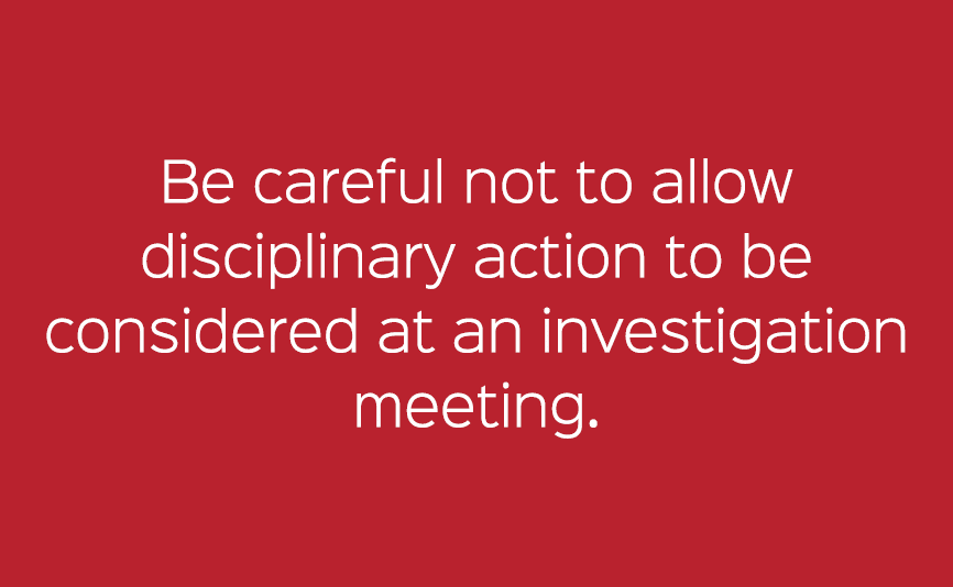 Be careful not to allow disciplinary action to be considered at an investigation meeting. 